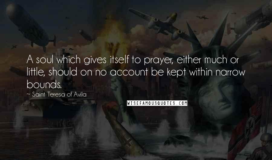 Saint Teresa Of Avila quotes: A soul which gives itself to prayer, either much or little, should on no account be kept within narrow bounds. Saint Teresa Of Avila quotes: A soul which gives itself to prayer, either much or little, should on no account be kept within narrow bounds.