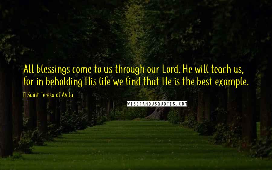 Saint Teresa Of Avila quotes: All blessings come to us through our Lord. He will teach us, for in beholding His life we find that He is the best example. Saint Teresa Of Avila quotes: All blessings come to us through our Lord. He will teach us, for in beholding His life we find that He is the best example.