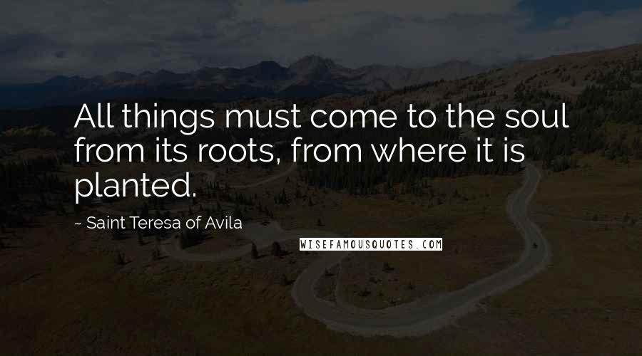 Saint Teresa Of Avila quotes: All things must come to the soul from its roots, from where it is planted.