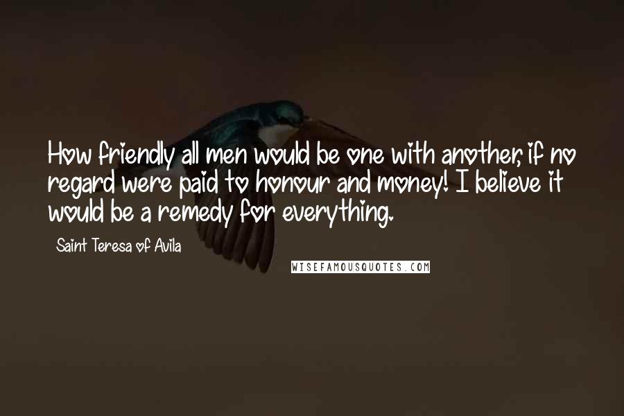 Saint Teresa Of Avila quotes: How friendly all men would be one with another, if no regard were paid to honour and money! I believe it would be a remedy for everything.