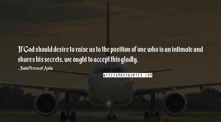 Saint Teresa Of Avila quotes: If God should desire to raise us to the position of one who is an intimate and shares his secrets, we ought to accept this gladly. Saint Teresa Of Avila quotes: If God should desire to raise us to the position of one who is an intimate and shares his secrets, we ought to accept this gladly.
