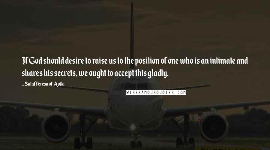 Saint Teresa Of Avila quotes: If God should desire to raise us to the position of one who is an intimate and shares his secrets, we ought to accept this gladly.