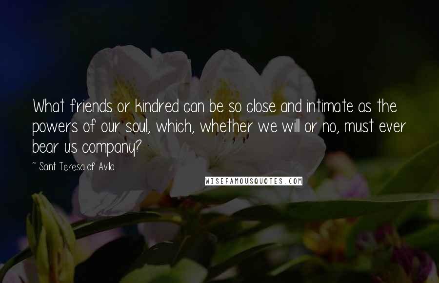 Saint Teresa Of Avila quotes: What friends or kindred can be so close and intimate as the powers of our soul, which, whether we will or no, must ever bear us company?