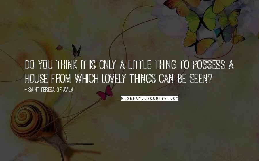 Saint Teresa Of Avila quotes: Do you think it is only a little thing to possess a house from which lovely things can be seen?