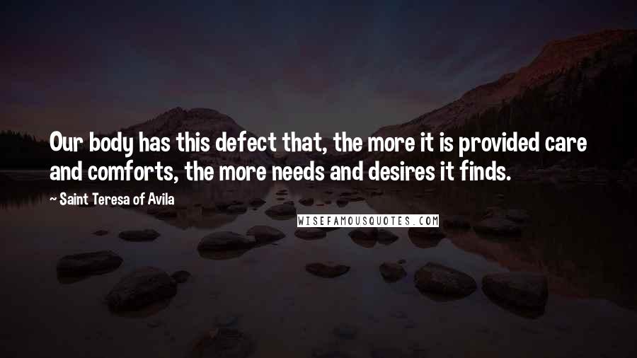 Saint Teresa Of Avila quotes: Our body has this defect that, the more it is provided care and comforts, the more needs and desires it finds. Saint Teresa Of Avila quotes: Our body has this defect that, the more it is provided care and comforts, the more needs and desires it finds.
