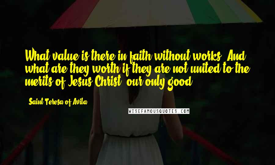 Saint Teresa Of Avila quotes: What value is there in faith without works? And what are they worth if they are not united to the merits of Jesus Christ, our only good? Saint Teresa Of Avila quotes: What value is there in faith without works? And what are they worth if they are not united to the merits of Jesus Christ, our only good?