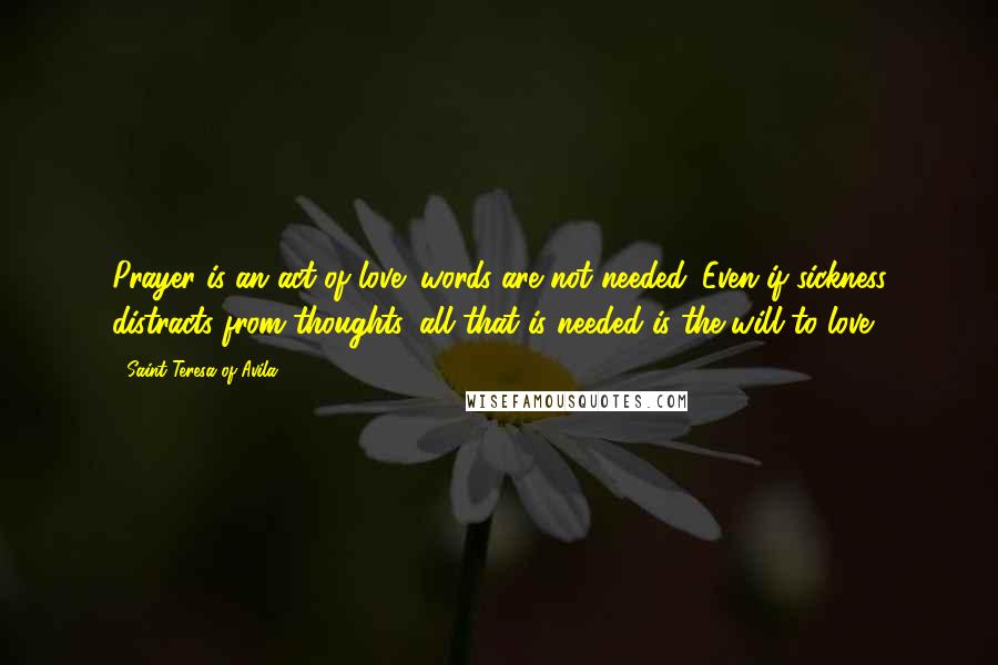 Saint Teresa Of Avila quotes: Prayer is an act of love; words are not needed. Even if sickness distracts from thoughts, all that is needed is the will to love. Saint Teresa Of Avila quotes: Prayer is an act of love; words are not needed. Even if sickness distracts from thoughts, all that is needed is the will to love.