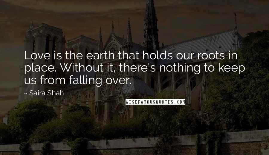 Saira Shah quotes: Love is the earth that holds our roots in place. Without it, there's nothing to keep us from falling over.