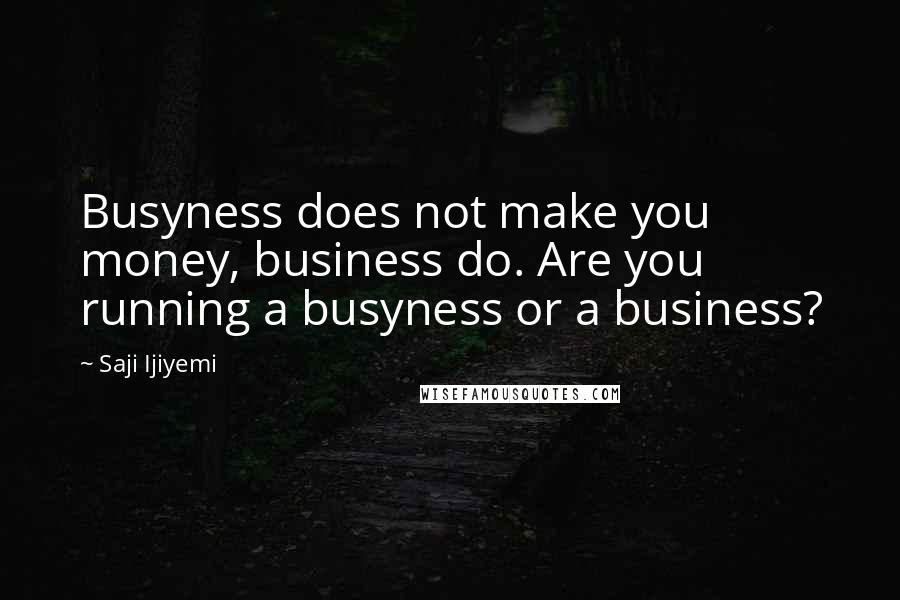 Saji Ijiyemi quotes: Busyness does not make you money, business do. Are you running a busyness or a business?