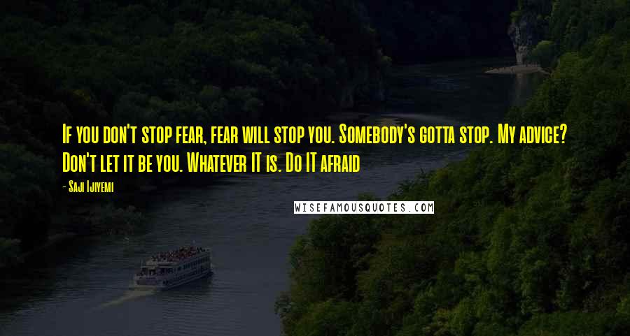 Saji Ijiyemi quotes: If you don't stop fear, fear will stop you. Somebody's gotta stop. My advice? Don't let it be you. Whatever IT is. Do IT afraid