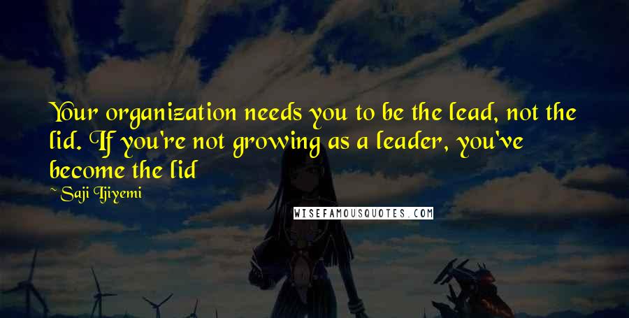 Saji Ijiyemi quotes: Your organization needs you to be the lead, not the lid. If you're not growing as a leader, you've become the lid