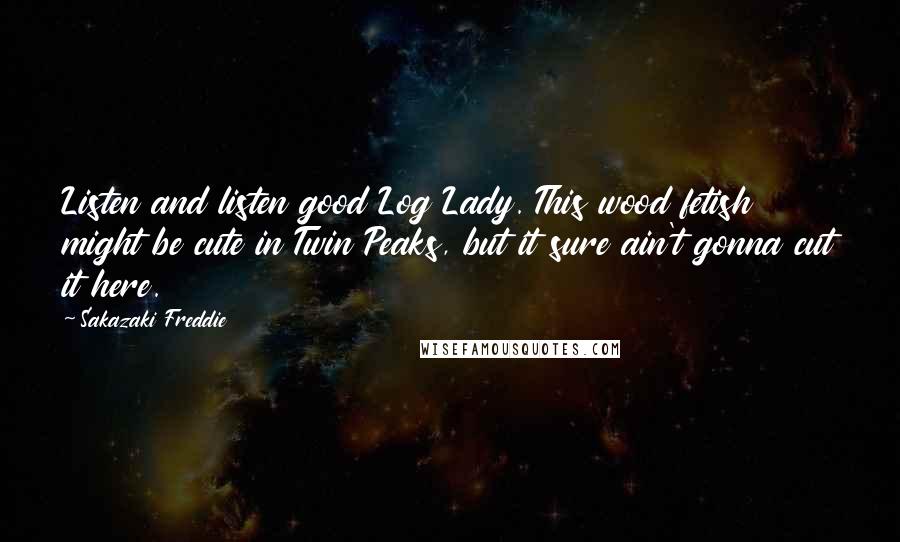 Sakazaki Freddie quotes: Listen and listen good Log Lady. This wood fetish might be cute in Twin Peaks, but it sure ain't gonna cut it here.