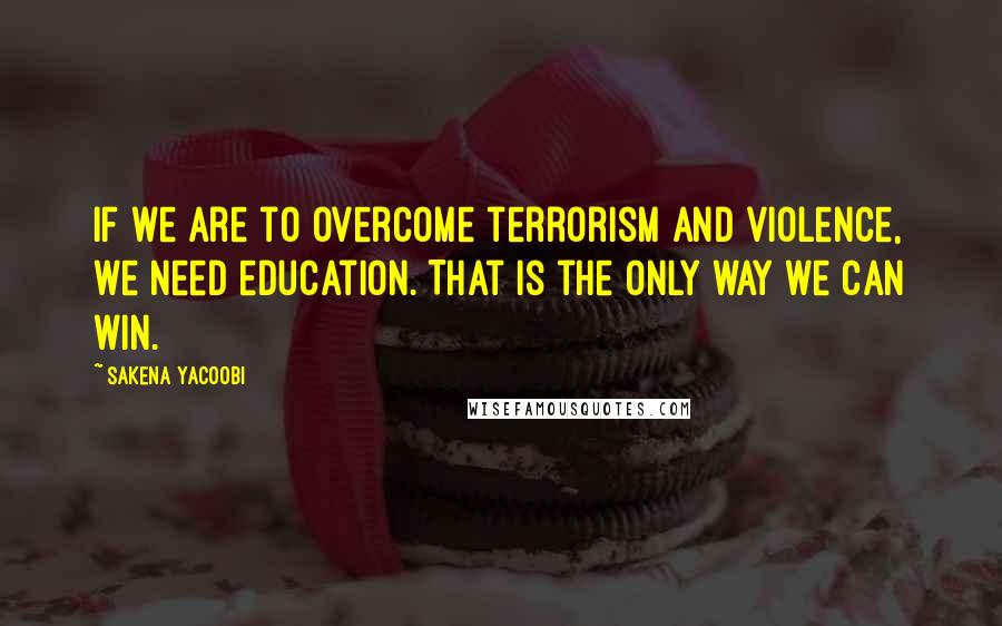Sakena Yacoobi quotes: If we are to overcome terrorism and violence, we need education. That is the only way we can win.