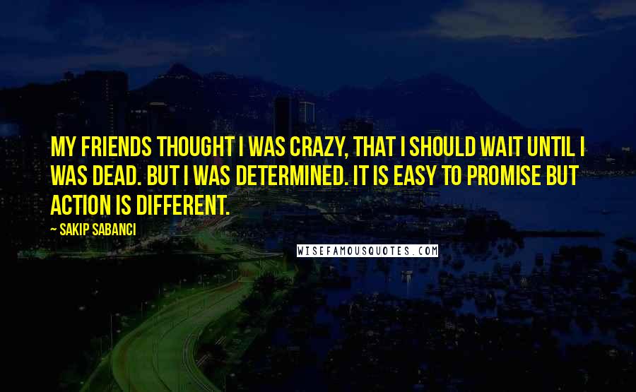 Sakip Sabanci quotes: My friends thought I was crazy, that I should wait until I was dead. But I was determined. It is easy to promise but action is different.