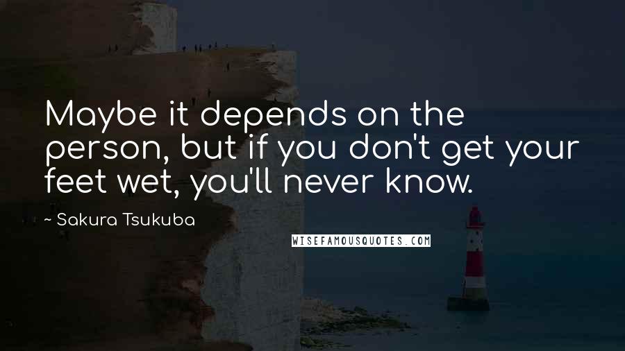 Sakura Tsukuba quotes: Maybe it depends on the person, but if you don't get your feet wet, you'll never know.
