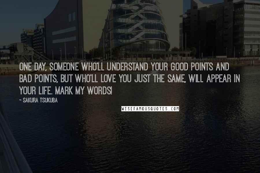Sakura Tsukuba quotes: One day, someone who'll understand your good points and bad points, but who'll love you just the same, will appear in your life. Mark my words! Sakura Tsukuba quotes: One day, someone who'll understand your good points and bad points, but who'll love you just the same, will appear in your life. Mark my words!