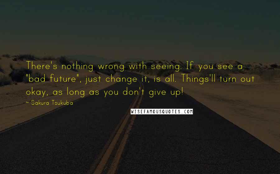 Sakura Tsukuba quotes: There's nothing wrong with seeing. If you see a "bad future", just change it, is all. Things'll turn out okay, as long as you don't give up! Sakura Tsukuba quotes: There's nothing wrong with seeing. If you see a "bad future", just change it, is all. Things'll turn out okay, as long as you don't give up!