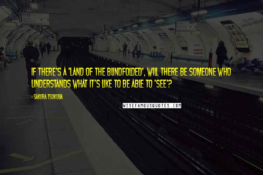 Sakura Tsukuba quotes: If there's a 'land of the blindfolded', will there be someone who understands what it's like to be able to 'see'? Sakura Tsukuba quotes: If there's a 'land of the blindfolded', will there be someone who understands what it's like to be able to 'see'?