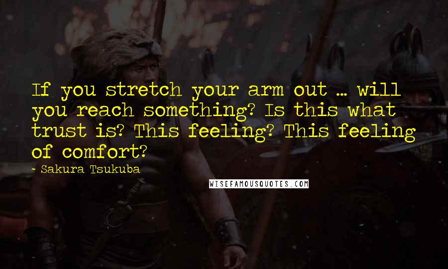Sakura Tsukuba quotes: If you stretch your arm out ... will you reach something? Is this what trust is? This feeling? This feeling of comfort? Sakura Tsukuba quotes: If you stretch your arm out ... will you reach something? Is this what trust is? This feeling? This feeling of comfort?