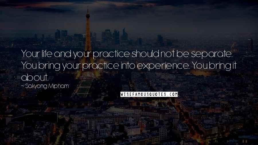 Sakyong Mipham quotes: Your life and your practice should not be separate. You bring your practice into experience. You bring it about. Sakyong Mipham quotes: Your life and your practice should not be separate. You bring your practice into experience. You bring it about.