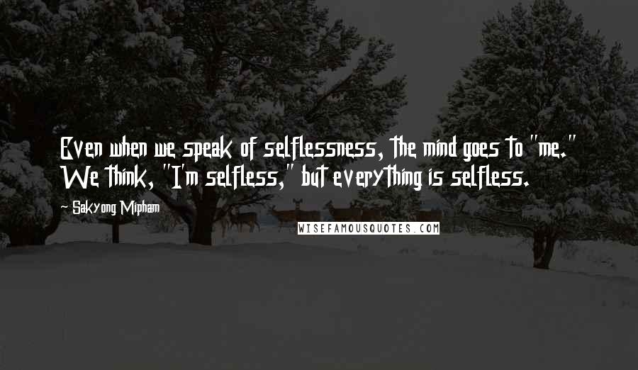 Sakyong Mipham quotes: Even when we speak of selflessness, the mind goes to "me." We think, "I'm selfless," but everything is selfless. Sakyong Mipham quotes: Even when we speak of selflessness, the mind goes to "me." We think, "I'm selfless," but everything is selfless.