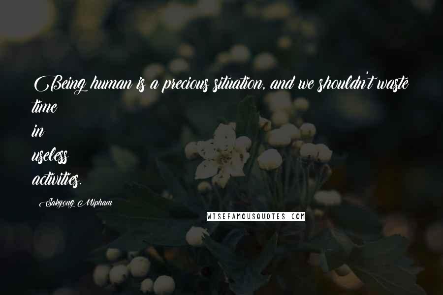 Sakyong Mipham quotes: Being human is a precious situation, and we shouldn't waste time in useless activities.