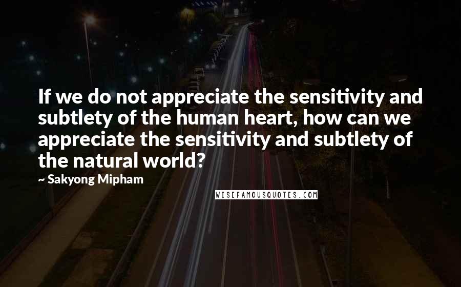 Sakyong Mipham quotes: If we do not appreciate the sensitivity and subtlety of the human heart, how can we appreciate the sensitivity and subtlety of the natural world?