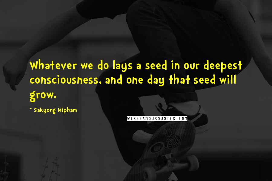 Sakyong Mipham quotes: Whatever we do lays a seed in our deepest consciousness, and one day that seed will grow.