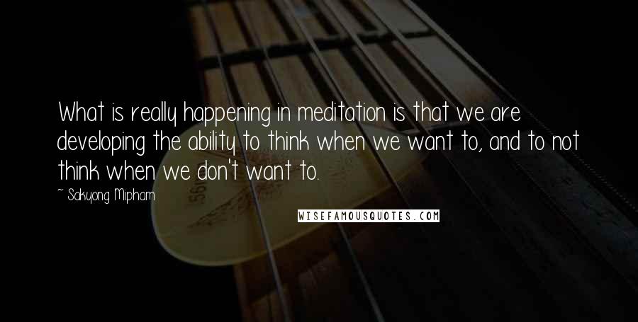 Sakyong Mipham quotes: What is really happening in meditation is that we are developing the ability to think when we want to, and to not think when we don't want to. Sakyong Mipham quotes: What is really happening in meditation is that we are developing the ability to think when we want to, and to not think when we don't want to.