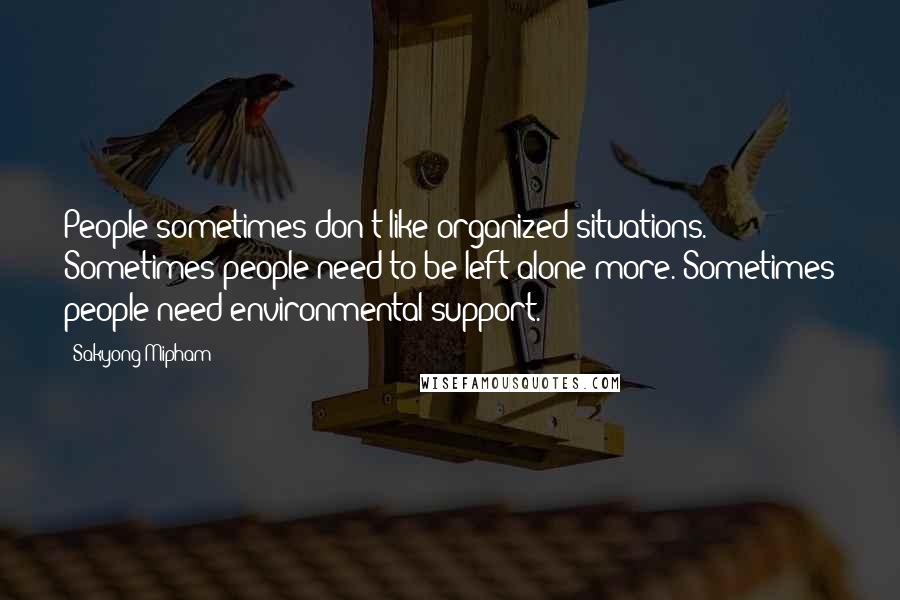 Sakyong Mipham quotes: People sometimes don't like organized situations. Sometimes people need to be left alone more. Sometimes people need environmental support.