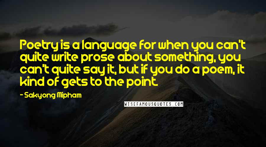 Sakyong Mipham quotes: Poetry is a language for when you can't quite write prose about something, you can't quite say it, but if you do a poem, it kind of gets to the Sakyong Mipham quotes: Poetry is a language for when you can't quite write prose about something, you can't quite say it, but if you do a poem, it kind of gets to the
