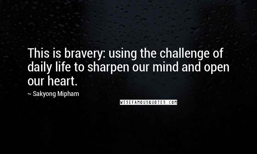 Sakyong Mipham quotes: This is bravery: using the challenge of daily life to sharpen our mind and open our heart.