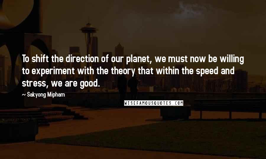Sakyong Mipham quotes: To shift the direction of our planet, we must now be willing to experiment with the theory that within the speed and stress, we are good. Sakyong Mipham quotes: To shift the direction of our planet, we must now be willing to experiment with the theory that within the speed and stress, we are good.