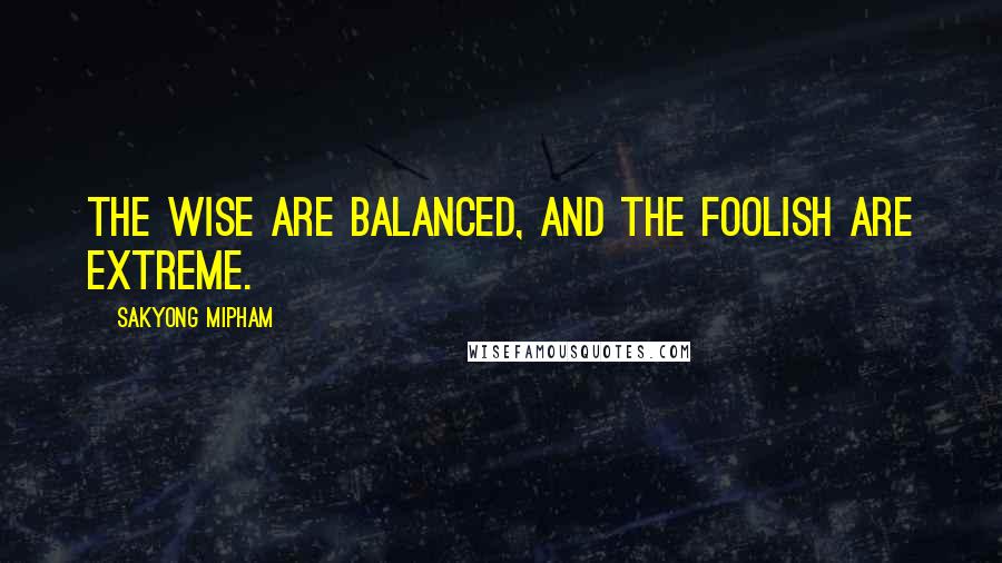 Sakyong Mipham quotes: The wise are balanced, and the foolish are extreme.