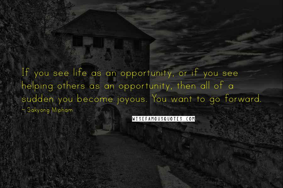 Sakyong Mipham quotes: If you see life as an opportunity, or if you see helping others as an opportunity, then all of a sudden you become joyous. You want to go forward.
