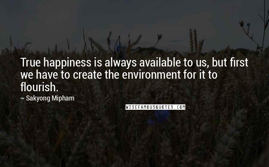 Sakyong Mipham quotes: True happiness is always available to us, but first we have to create the environment for it to flourish. Sakyong Mipham quotes: True happiness is always available to us, but first we have to create the environment for it to flourish.
