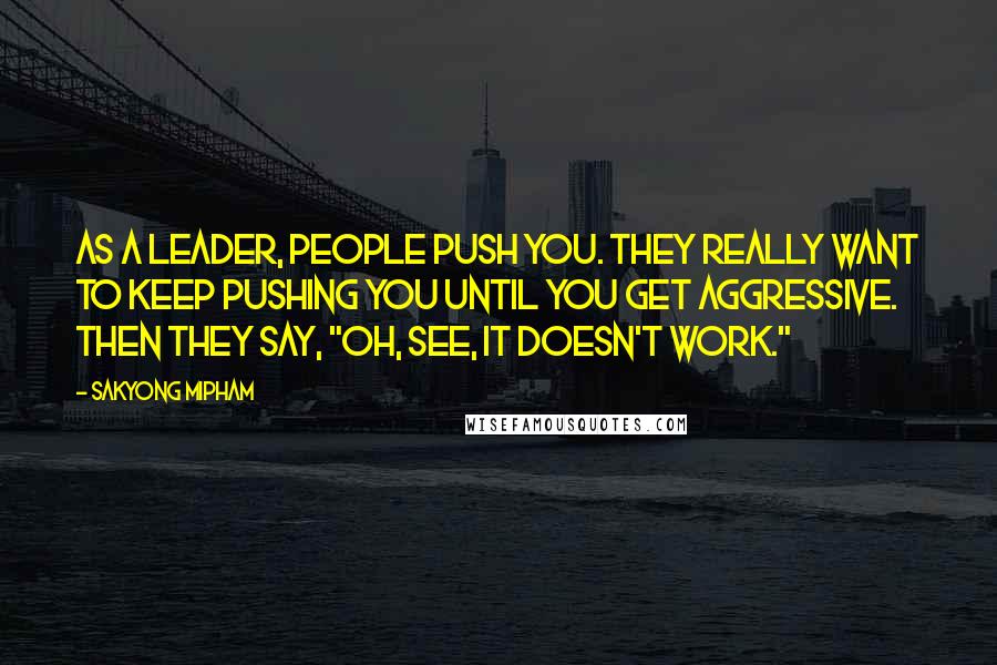 Sakyong Mipham quotes: As a leader, people push you. They really want to keep pushing you until you get aggressive. Then they say, "Oh, see, it doesn't work." Sakyong Mipham quotes: As a leader, people push you. They really want to keep pushing you until you get aggressive. Then they say, "Oh, see, it doesn't work."