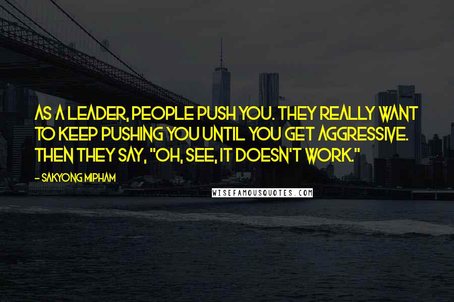 Sakyong Mipham quotes: As a leader, people push you. They really want to keep pushing you until you get aggressive. Then they say, "Oh, see, it doesn't work."