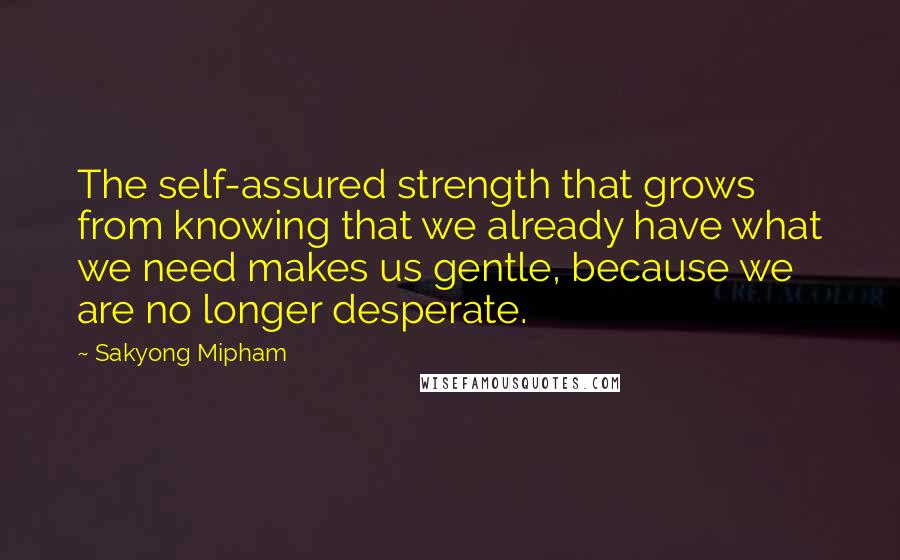 Sakyong Mipham quotes: The self-assured strength that grows from knowing that we already have what we need makes us gentle, because we are no longer desperate. Sakyong Mipham quotes: The self-assured strength that grows from knowing that we already have what we need makes us gentle, because we are no longer desperate.