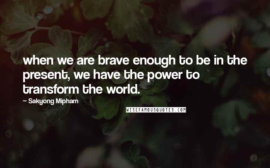 Sakyong Mipham quotes: when we are brave enough to be in the present, we have the power to transform the world.