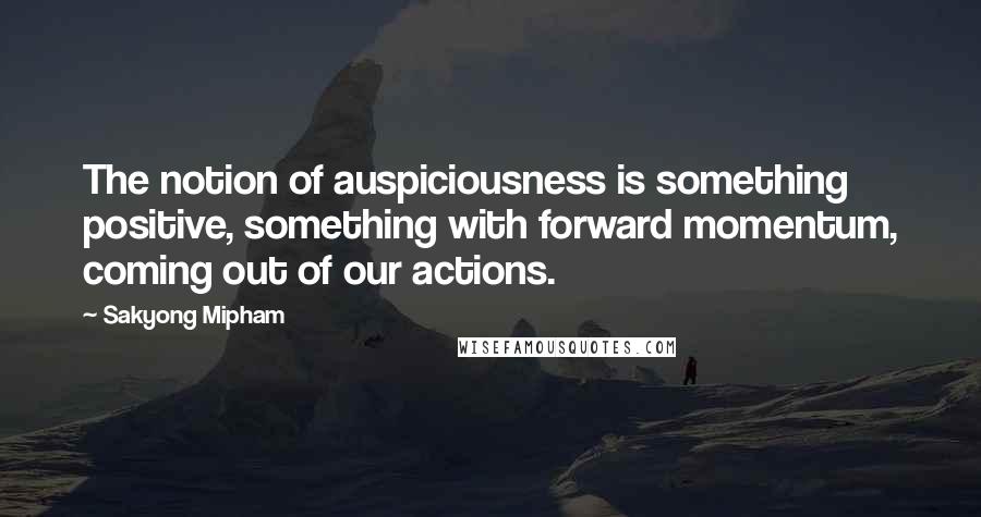 Sakyong Mipham quotes: The notion of auspiciousness is something positive, something with forward momentum, coming out of our actions. Sakyong Mipham quotes: The notion of auspiciousness is something positive, something with forward momentum, coming out of our actions.