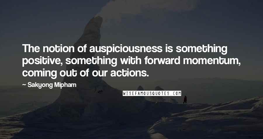 Sakyong Mipham quotes: The notion of auspiciousness is something positive, something with forward momentum, coming out of our actions.