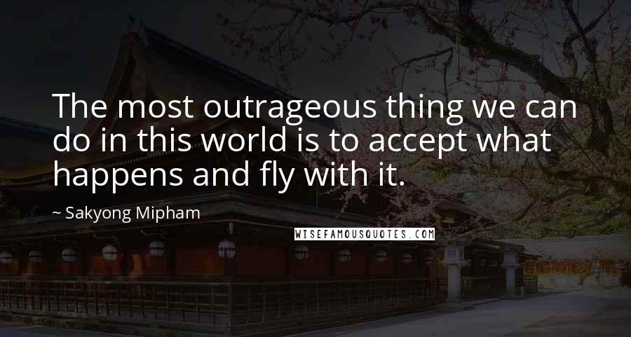 Sakyong Mipham quotes: The most outrageous thing we can do in this world is to accept what happens and fly with it.