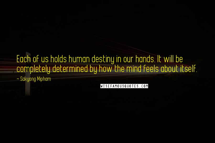 Sakyong Mipham quotes: Each of us holds human destiny in our hands. It will be completely determined by how the mind feels about itself.