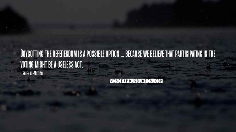 Saleh Al-Mutlaq quotes: Boycotting the referendum is a possible option ... because we believe that participating in the voting might be a useless act.