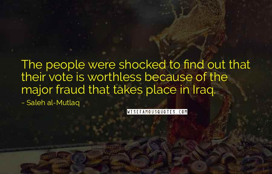 Saleh Al-Mutlaq quotes: The people were shocked to find out that their vote is worthless because of the major fraud that takes place in Iraq. Saleh Al-Mutlaq quotes: The people were shocked to find out that their vote is worthless because of the major fraud that takes place in Iraq.