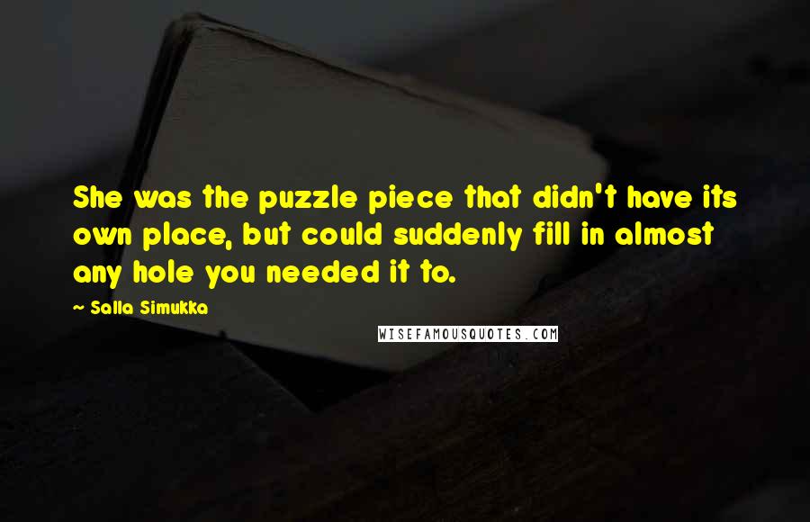 Salla Simukka quotes: She was the puzzle piece that didn't have its own place, but could suddenly fill in almost any hole you needed it to. Salla Simukka quotes: She was the puzzle piece that didn't have its own place, but could suddenly fill in almost any hole you needed it to.