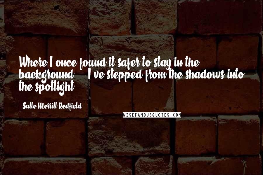 Salle Merrill Redfield quotes: Where I once found it safer to stay in the background ... I've stepped from the shadows into the spotlight.