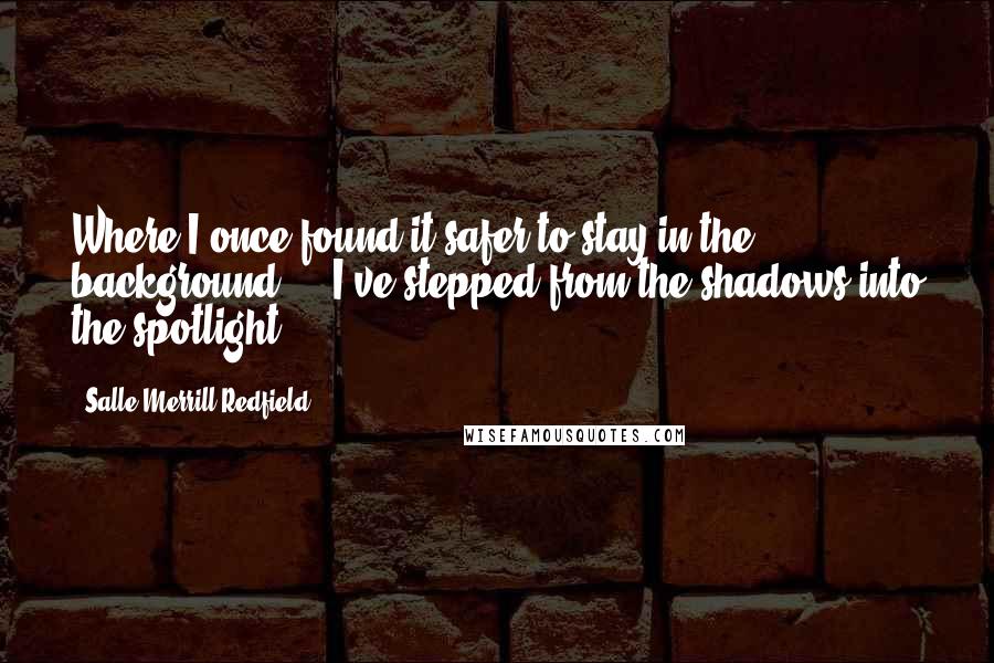 Salle Merrill Redfield quotes: Where I once found it safer to stay in the background ... I've stepped from the shadows into the spotlight. Salle Merrill Redfield quotes: Where I once found it safer to stay in the background ... I've stepped from the shadows into the spotlight.