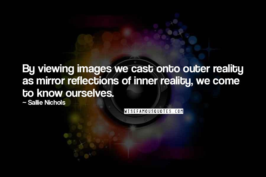 Sallie Nichols quotes: By viewing images we cast onto outer reality as mirror reflections of inner reality, we come to know ourselves. Sallie Nichols quotes: By viewing images we cast onto outer reality as mirror reflections of inner reality, we come to know ourselves.